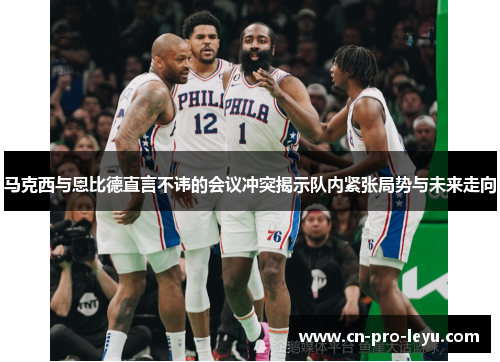 马克西与恩比德直言不讳的会议冲突揭示队内紧张局势与未来走向