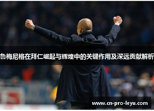 鲁梅尼格在拜仁崛起与辉煌中的关键作用及深远贡献解析