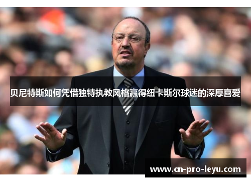 贝尼特斯如何凭借独特执教风格赢得纽卡斯尔球迷的深厚喜爱