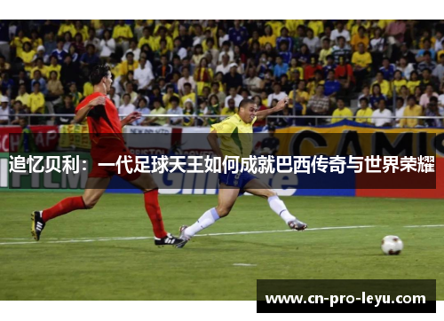 追忆贝利:一代足球天王如何成就巴西传奇与世界荣耀 追忆贝利:一代足球天王如何成就巴西传奇与世界荣耀