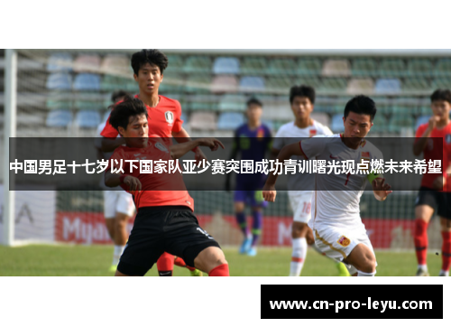中国男足十七岁以下国家队亚少赛突围成功青训曙光现点燃未来希望