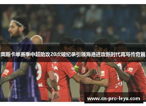 奥斯卡单赛季中超助攻20次破纪录引领海港进攻新时代再写传奇篇 奥斯卡单赛季中超助攻20次破纪录引领海港进攻新时代再写传奇篇
