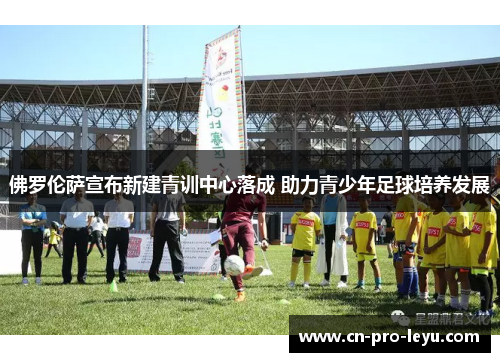 佛罗伦萨宣布新建青训中心落成 助力青少年足球培养发展