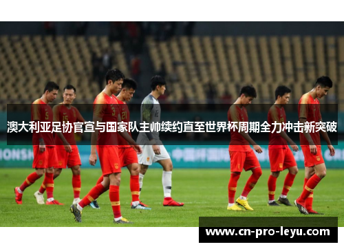 澳大利亚足协官宣与国家队主帅续约直至世界杯周期全力冲击新突破